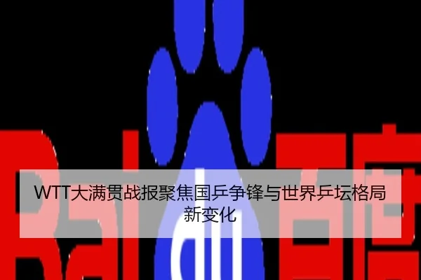WTT大满贯战报聚焦国乒争锋与世界乒坛格局新变化