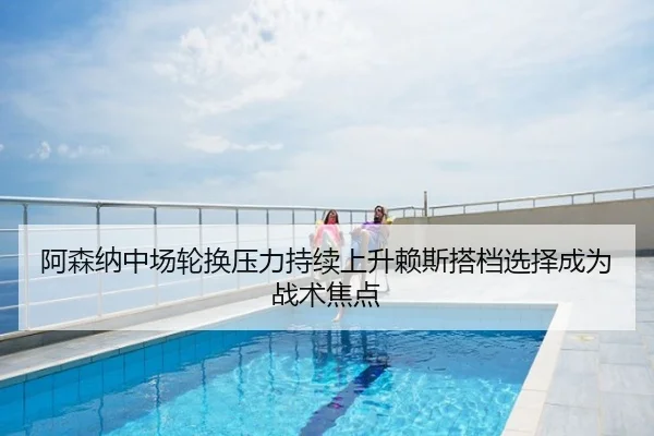 阿森纳中场轮换压力持续上升赖斯搭档选择成为战术焦点