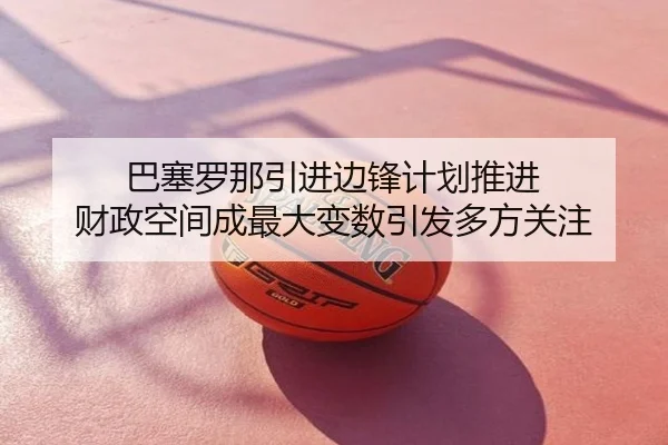 巴塞罗那引进边锋计划推进 财政空间成最大变数引发多方关注