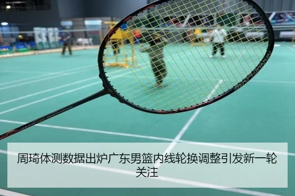 周琦体测数据出炉广东男篮内线轮换调整引发新一轮关注