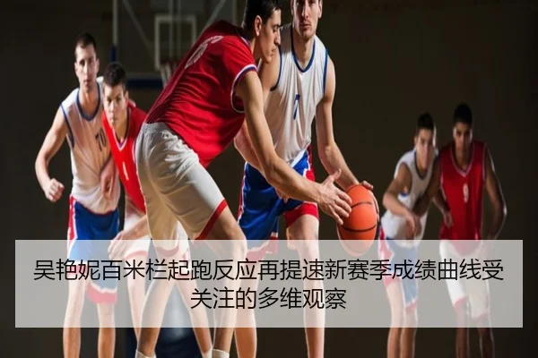 吴艳妮百米栏起跑反应再提速新赛季成绩曲线受关注的多维观察