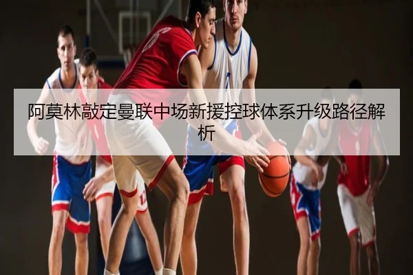 阿莫林敲定曼联中场新援控球体系升级路径解析