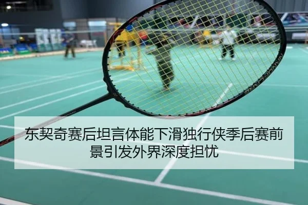 东契奇赛后坦言体能下滑独行侠季后赛前景引发外界深度担忧