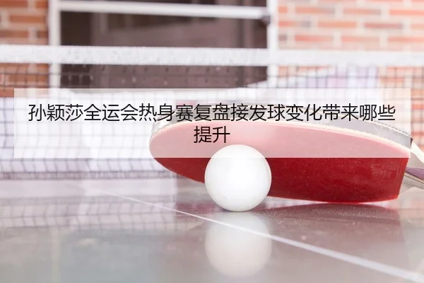 孙颖莎全运会热身赛复盘接发球变化带来哪些提升